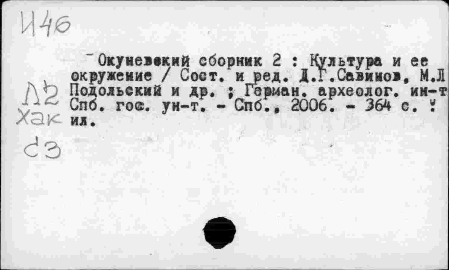 ﻿
Окунеївкий сборник 2 ; Культура и ее окружение / Сост. и ред. Д.Г.Савинов, МЛ ’■’ерман. археолог, ии-т
Подольский и др Спб. го©, ун-т. Хак ил.
Спб., 2006. - 364 с. «